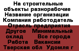 На строительные объекты разнорабочие › Название организации ­ Компания-работодатель › Отрасль предприятия ­ Другое › Минимальный оклад ­ 1 - Все города Работа » Вакансии   . Тверская обл.,Удомля г.